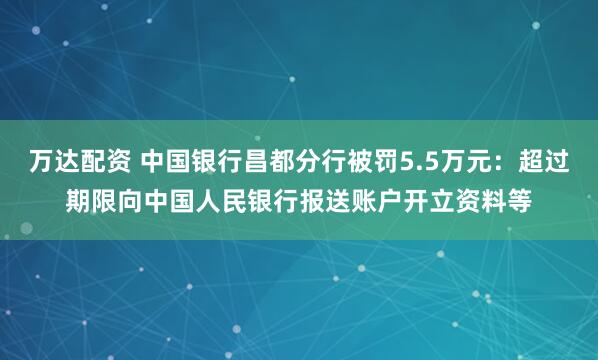 万达配资 中国银行昌都分行被罚5.5万元：超过期限向中国人民银行报送账户开立资料等