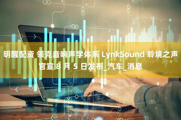 明醒配资 领克音响声学体系 LynkSound 聆境之声官宣 8 月 5 日发布_汽车_消息