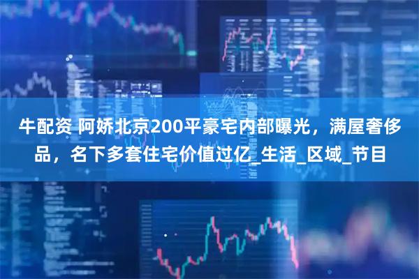 牛配资 阿娇北京200平豪宅内部曝光，满屋奢侈品，名下多套住宅价值过亿_生活_区域_节目