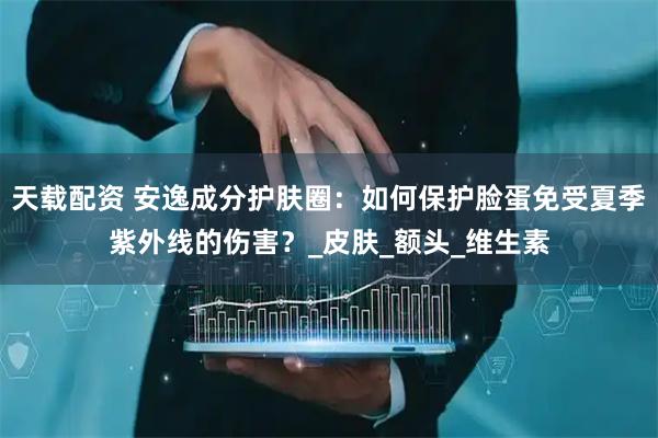 天载配资 安逸成分护肤圈：如何保护脸蛋免受夏季紫外线的伤害？_皮肤_额头_维生素