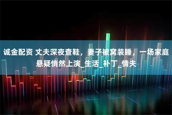 诚金配资 丈夫深夜查鞋，妻子被窝装睡，一场家庭悬疑悄然上演_生活_补丁_情夫