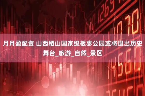 月月盈配资 山西稷山国家级板枣公园或将退出历史舞台_旅游_自然_景区