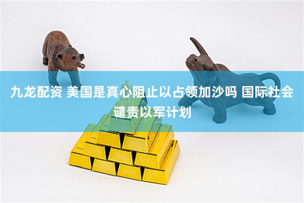 九龙配资 美国是真心阻止以占领加沙吗 国际社会谴责以军计划