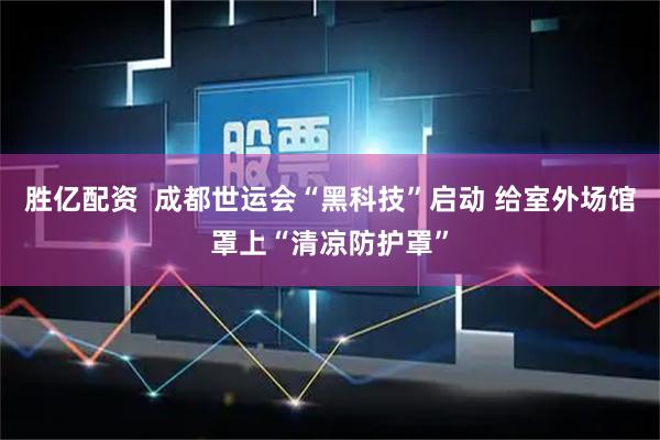 胜亿配资  成都世运会“黑科技”启动 给室外场馆罩上“清凉防护罩”