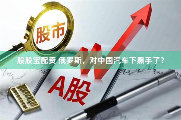 股股宝配资 俄罗斯，对中国汽车下黑手了？