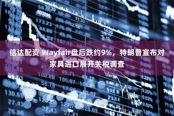 信达配资 Wayfair盘后跌约9%，特朗普宣布对家具进口展开关税调查
