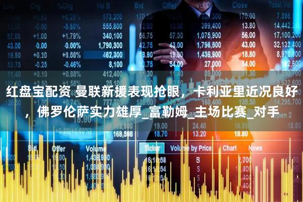 红盘宝配资 曼联新援表现抢眼，卡利亚里近况良好，佛罗伦萨实力雄厚_富勒姆_主场比赛_对手
