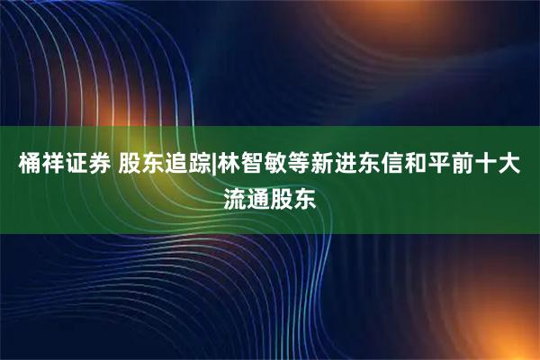 桶祥证券 股东追踪|林智敏等新进东信和平前十大流通股东
