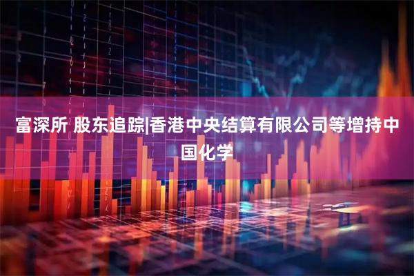 富深所 股东追踪|香港中央结算有限公司等增持中国化学