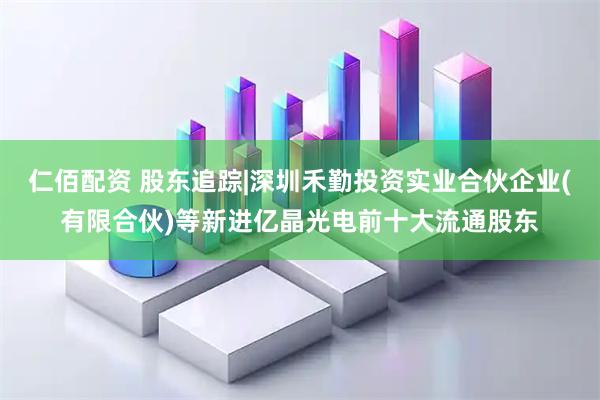 仁佰配资 股东追踪|深圳禾勤投资实业合伙企业(有限合伙)等新进亿晶光电前十大流通股东