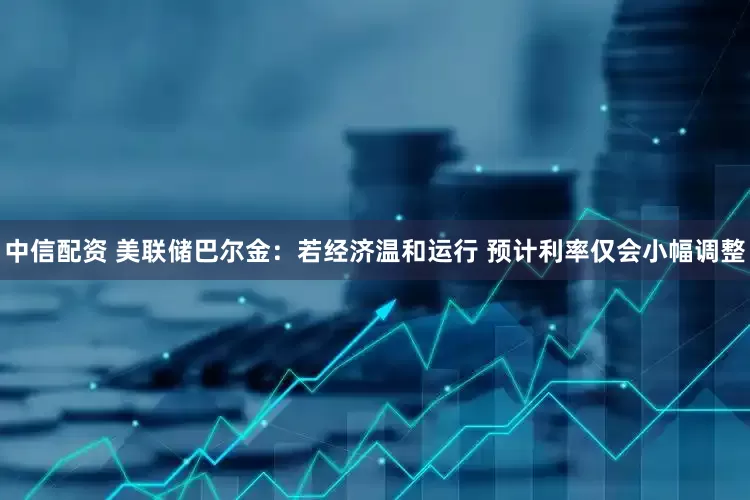 中信配资 美联储巴尔金：若经济温和运行 预计利率仅会小幅调整