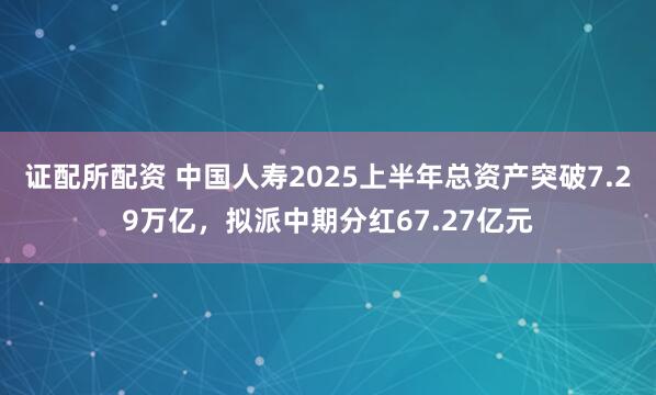 证配所配资 中国人寿2025上半年总资产突破7.29万亿，拟派中期分红67.27亿元