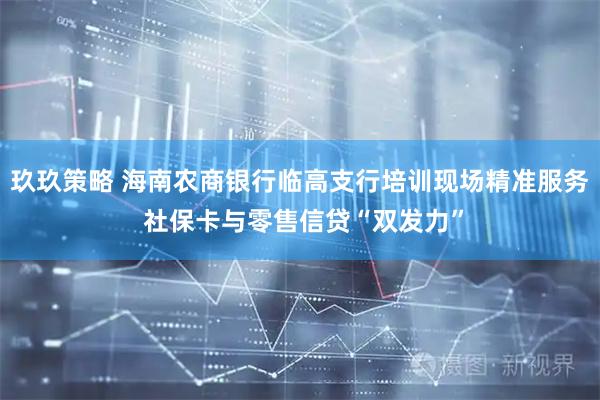 玖玖策略 海南农商银行临高支行培训现场精准服务 社保卡与零售信贷“双发力”