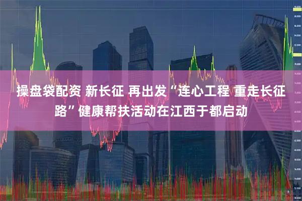 操盘袋配资 新长征 再出发“连心工程 重走长征路”健康帮扶活动在江西于都启动
