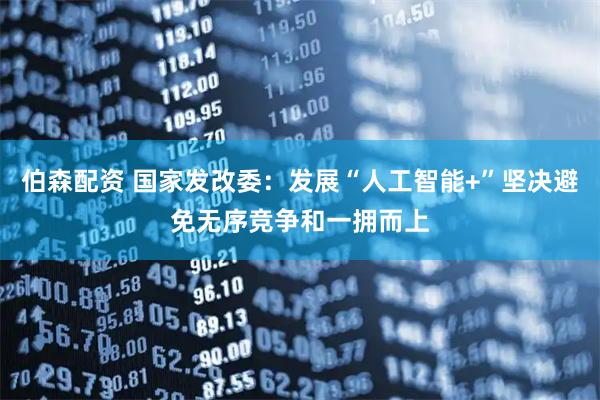 伯森配资 国家发改委：发展“人工智能+”坚决避免无序竞争和一拥而上