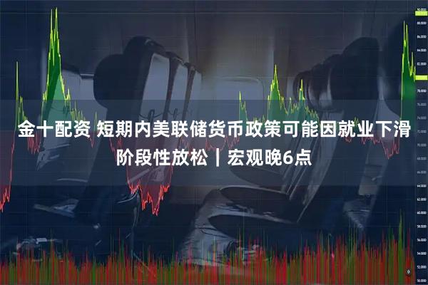 金十配资 短期内美联储货币政策可能因就业下滑阶段性放松｜宏观晚6点