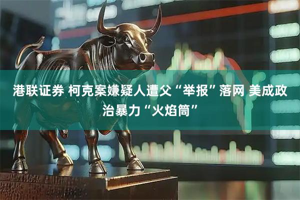 港联证券 柯克案嫌疑人遭父“举报”落网 美成政治暴力“火焰筒”