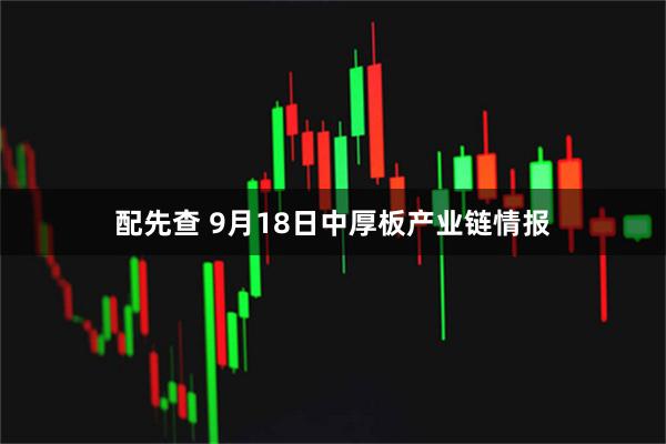配先查 9月18日中厚板产业链情报