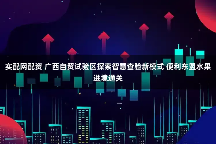 实配网配资 广西自贸试验区探索智慧查验新模式 便利东盟水果进境通关