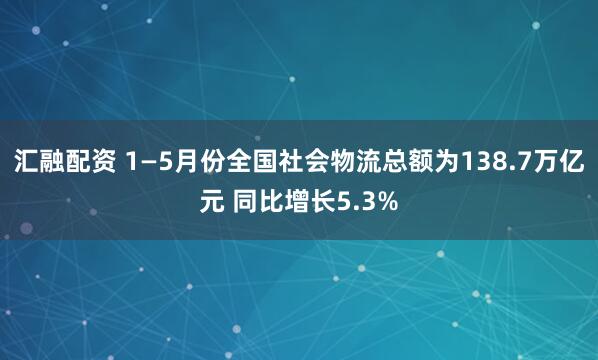 汇融配资 1—5月份全国社会物流总额为138.7万亿元 同比增长5.3%