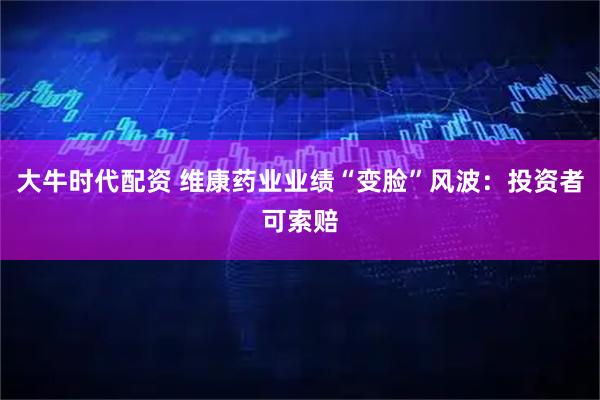 大牛时代配资 维康药业业绩“变脸”风波：投资者可索赔