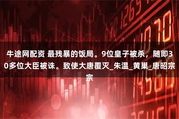 牛途网配资 最残暴的饭局。9位皇子被杀，随即30多位大臣被诛。致使大唐覆灭_朱温_黄巢_唐昭宗