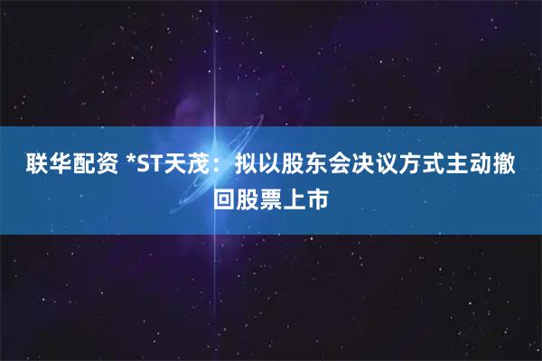 联华配资 *ST天茂:拟以股东会决议方式主动撤回股票上市