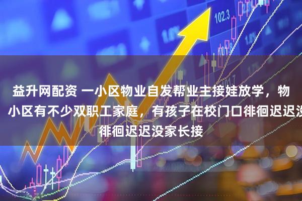 益升网配资 一小区物业自发帮业主接娃放学,物业回应:小区有不少双职工家庭,有孩子在校门口徘徊迟迟没家长接
