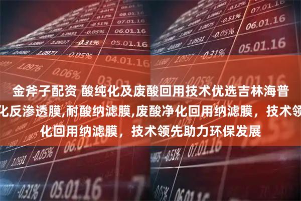 金斧子配资 酸纯化及废酸回用技术优选吉林海普科技，专注酸纯化反渗透膜,耐酸纳滤膜,废酸净化回用纳滤膜，技术领先助力环保发展