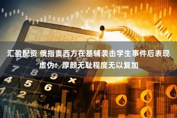 汇盈配资 俄指责西方在基辅袭击学生事件后表现虚伪：厚颜无耻程度无以复加